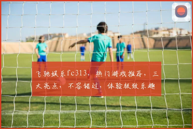 飞驰娱乐fc313，热门游戏推荐，三大亮点，不容错过，体验极致乐趣