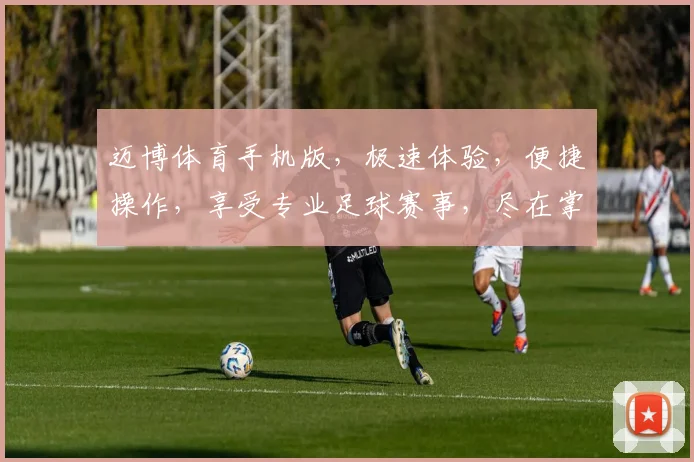 迈博体育手机版，极速体验，便捷操作，享受专业足球赛事，尽在掌握，一触即达